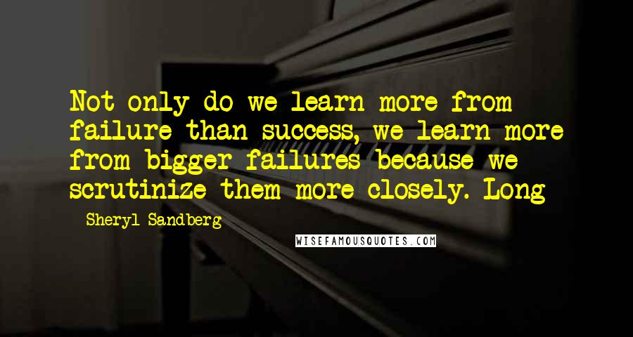 Sheryl Sandberg Quotes: Not only do we learn more from failure than success, we learn more from bigger failures because we scrutinize them more closely. Long