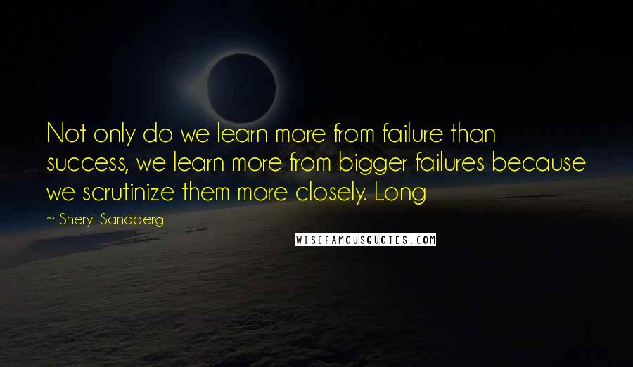 Sheryl Sandberg Quotes: Not only do we learn more from failure than success, we learn more from bigger failures because we scrutinize them more closely. Long