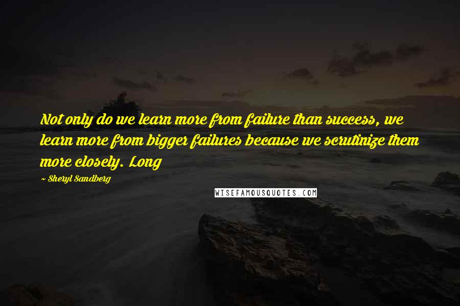 Sheryl Sandberg Quotes: Not only do we learn more from failure than success, we learn more from bigger failures because we scrutinize them more closely. Long