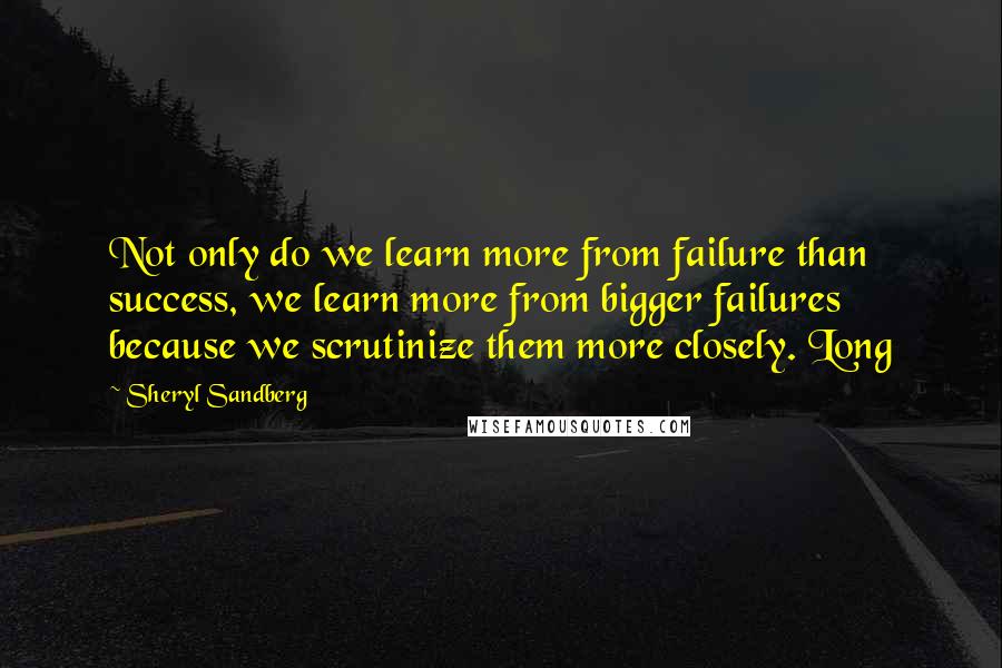 Sheryl Sandberg Quotes: Not only do we learn more from failure than success, we learn more from bigger failures because we scrutinize them more closely. Long