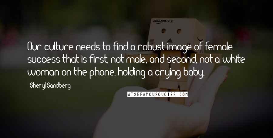 Sheryl Sandberg Quotes: Our culture needs to find a robust image of female success that is first, not male, and second, not a white woman on the phone, holding a crying baby,