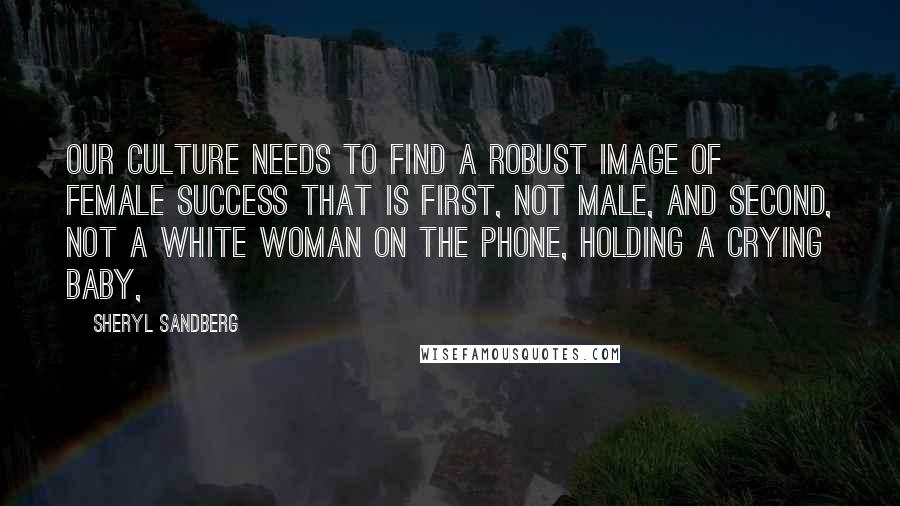 Sheryl Sandberg Quotes: Our culture needs to find a robust image of female success that is first, not male, and second, not a white woman on the phone, holding a crying baby,