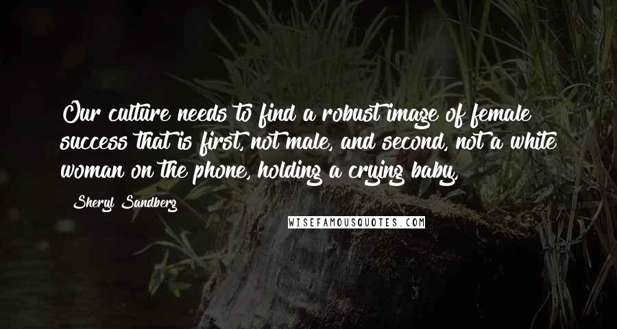 Sheryl Sandberg Quotes: Our culture needs to find a robust image of female success that is first, not male, and second, not a white woman on the phone, holding a crying baby,