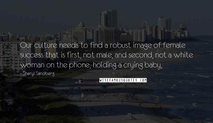 Sheryl Sandberg Quotes: Our culture needs to find a robust image of female success that is first, not male, and second, not a white woman on the phone, holding a crying baby,