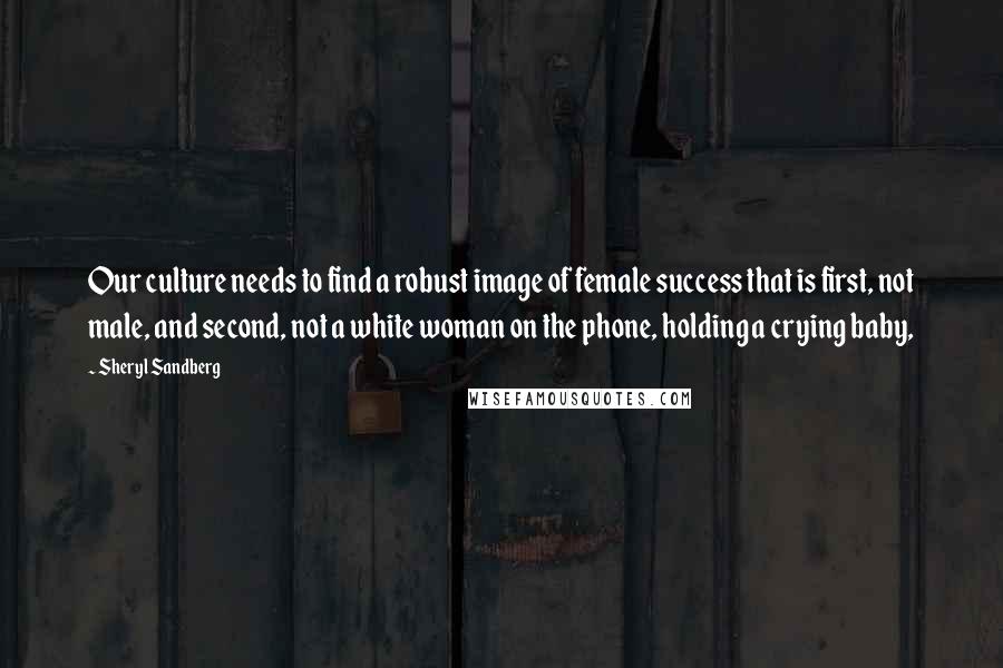 Sheryl Sandberg Quotes: Our culture needs to find a robust image of female success that is first, not male, and second, not a white woman on the phone, holding a crying baby,