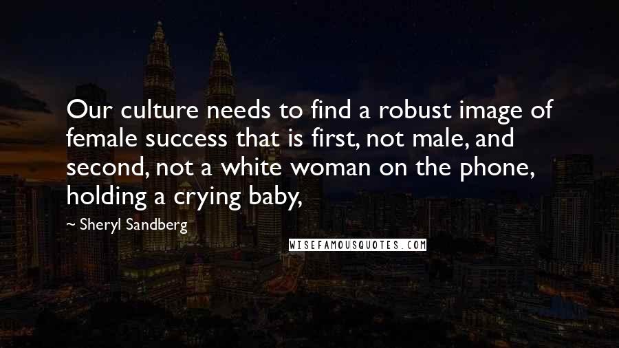 Sheryl Sandberg Quotes: Our culture needs to find a robust image of female success that is first, not male, and second, not a white woman on the phone, holding a crying baby,