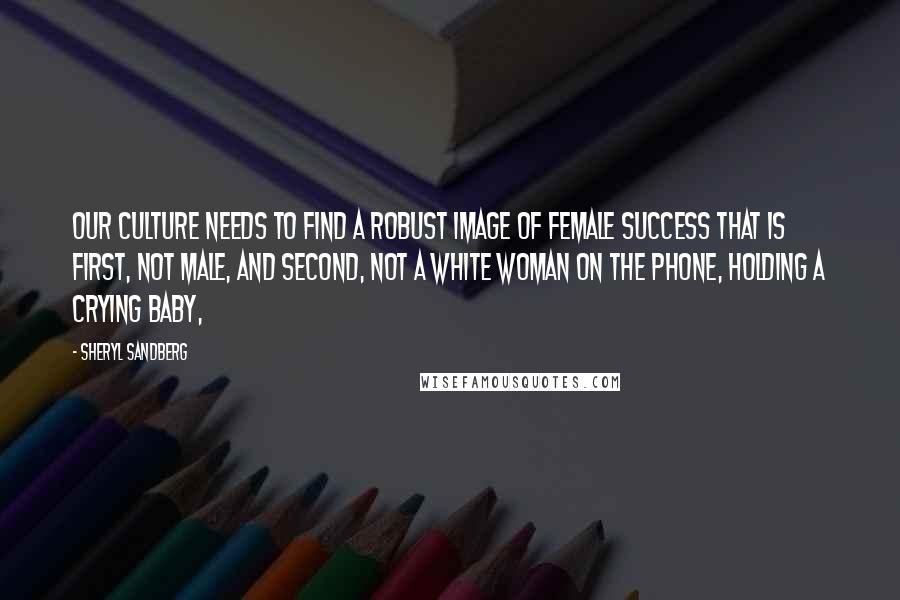 Sheryl Sandberg Quotes: Our culture needs to find a robust image of female success that is first, not male, and second, not a white woman on the phone, holding a crying baby,