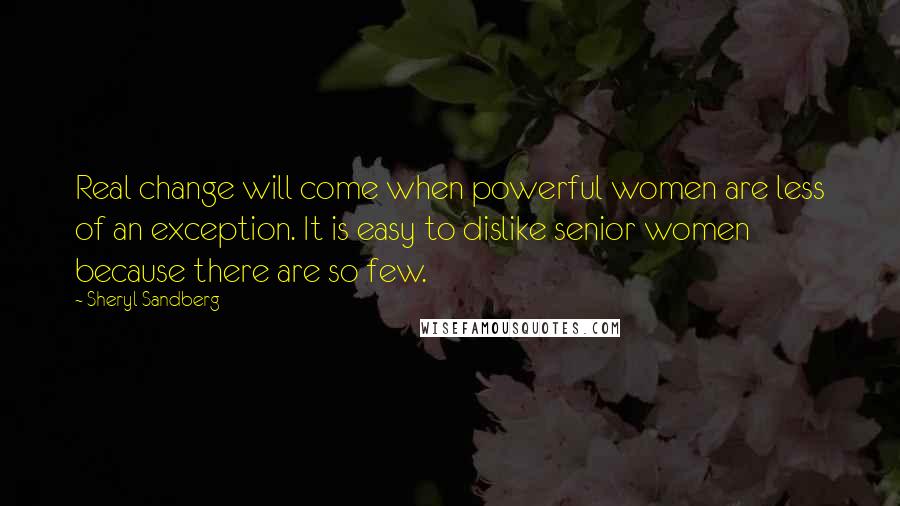 Sheryl Sandberg Quotes: Real change will come when powerful women are less of an exception. It is easy to dislike senior women because there are so few.