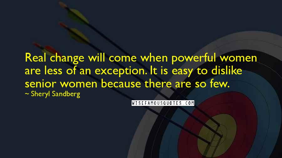 Sheryl Sandberg Quotes: Real change will come when powerful women are less of an exception. It is easy to dislike senior women because there are so few.