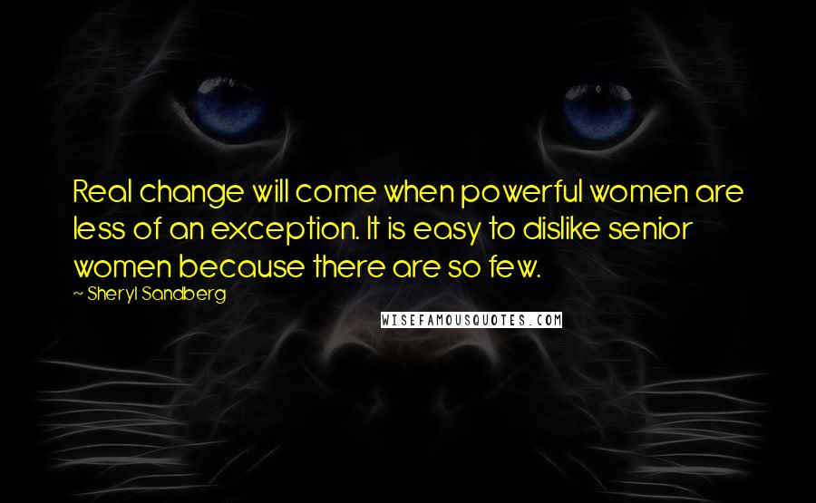 Sheryl Sandberg Quotes: Real change will come when powerful women are less of an exception. It is easy to dislike senior women because there are so few.