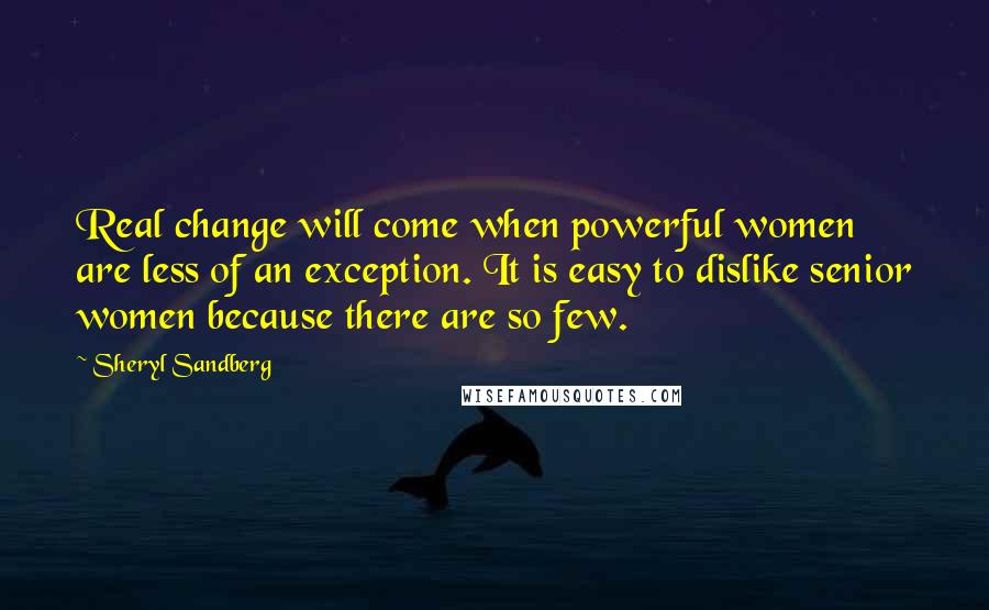 Sheryl Sandberg Quotes: Real change will come when powerful women are less of an exception. It is easy to dislike senior women because there are so few.