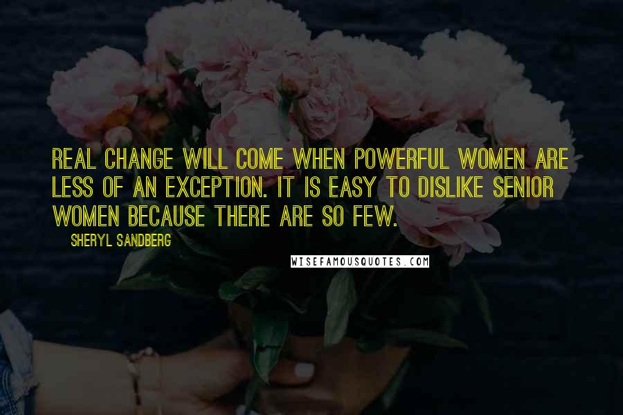 Sheryl Sandberg Quotes: Real change will come when powerful women are less of an exception. It is easy to dislike senior women because there are so few.