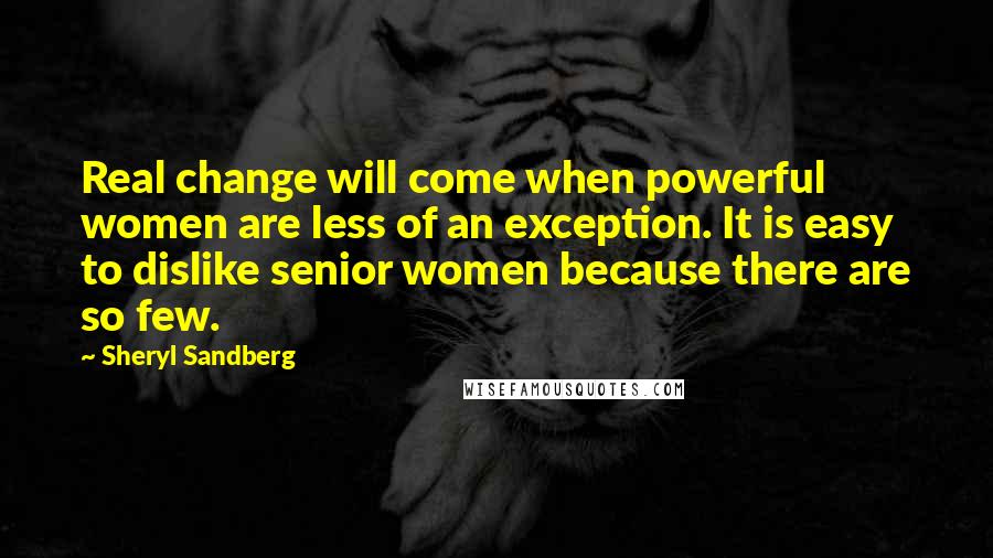 Sheryl Sandberg Quotes: Real change will come when powerful women are less of an exception. It is easy to dislike senior women because there are so few.