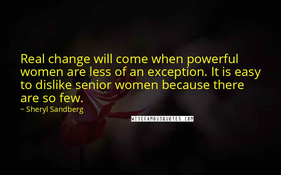 Sheryl Sandberg Quotes: Real change will come when powerful women are less of an exception. It is easy to dislike senior women because there are so few.