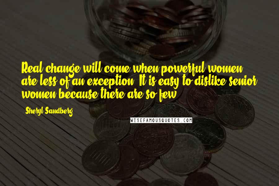 Sheryl Sandberg Quotes: Real change will come when powerful women are less of an exception. It is easy to dislike senior women because there are so few.