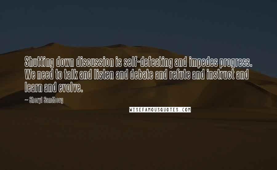 Sheryl Sandberg Quotes: Shutting down discussion is self-defeating and impedes progress. We need to talk and listen and debate and refute and instruct and learn and evolve.