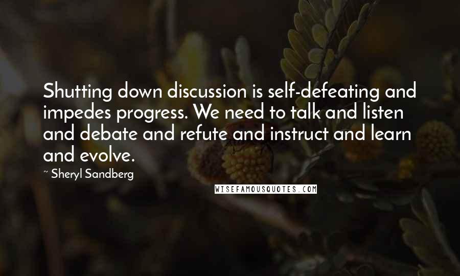 Sheryl Sandberg Quotes: Shutting down discussion is self-defeating and impedes progress. We need to talk and listen and debate and refute and instruct and learn and evolve.