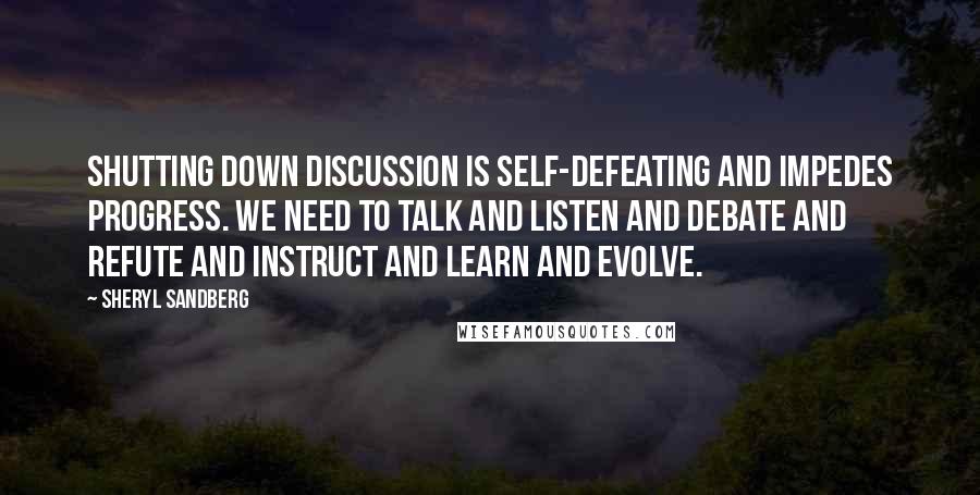 Sheryl Sandberg Quotes: Shutting down discussion is self-defeating and impedes progress. We need to talk and listen and debate and refute and instruct and learn and evolve.