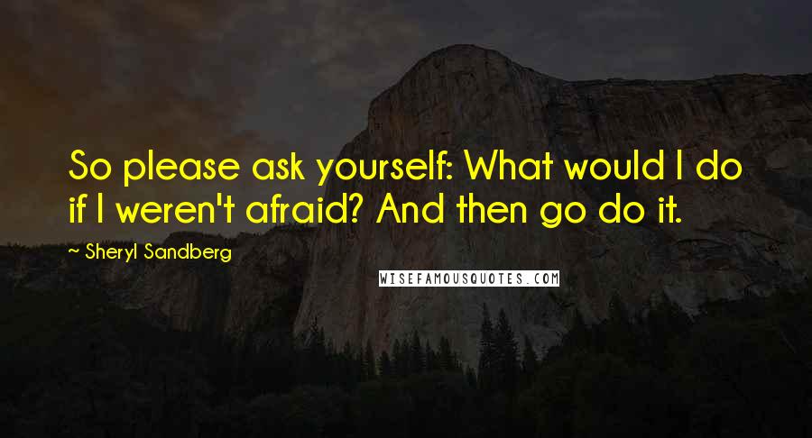 Sheryl Sandberg Quotes: So please ask yourself: What would I do if I weren't afraid? And then go do it.