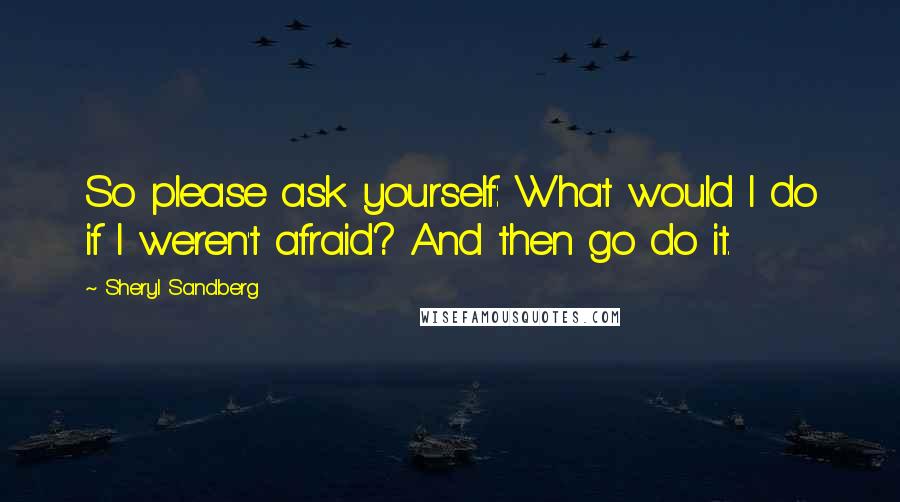 Sheryl Sandberg Quotes: So please ask yourself: What would I do if I weren't afraid? And then go do it.