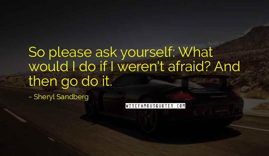 Sheryl Sandberg Quotes: So please ask yourself: What would I do if I weren't afraid? And then go do it.