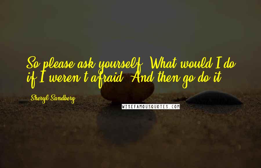 Sheryl Sandberg Quotes: So please ask yourself: What would I do if I weren't afraid? And then go do it.