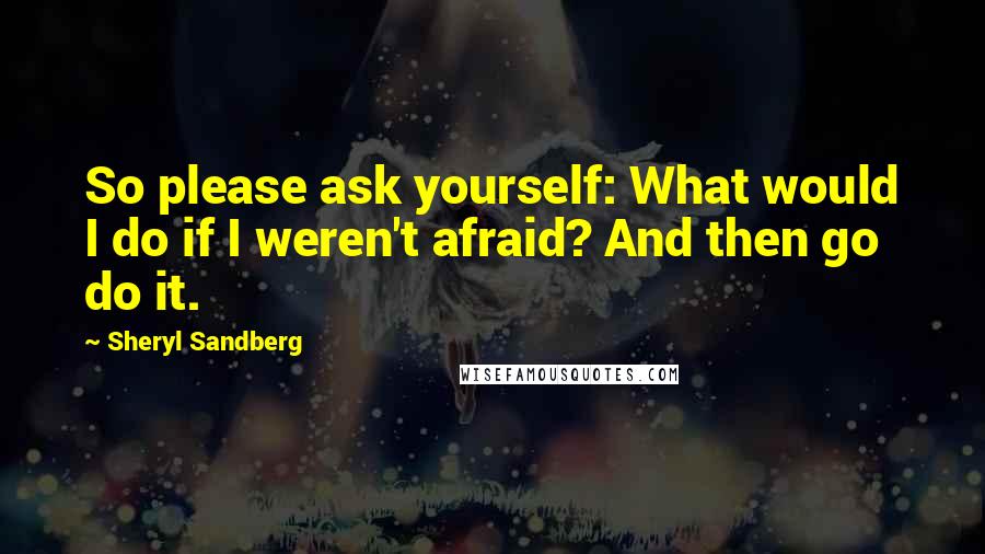 Sheryl Sandberg Quotes: So please ask yourself: What would I do if I weren't afraid? And then go do it.