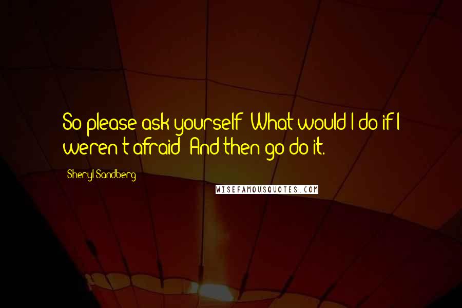 Sheryl Sandberg Quotes: So please ask yourself: What would I do if I weren't afraid? And then go do it.