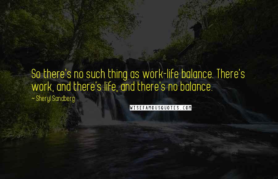 Sheryl Sandberg Quotes: So there's no such thing as work-life balance. There's work, and there's life, and there's no balance.