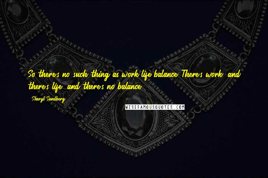 Sheryl Sandberg Quotes: So there's no such thing as work-life balance. There's work, and there's life, and there's no balance.