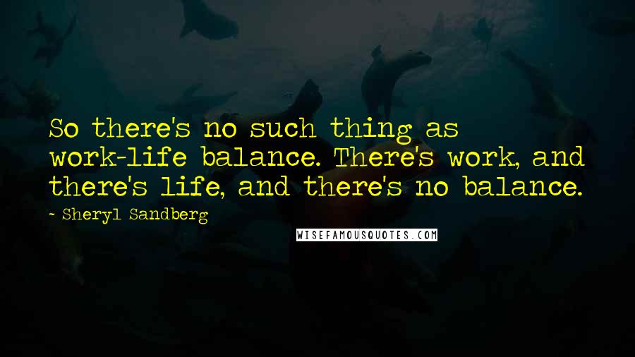 Sheryl Sandberg Quotes: So there's no such thing as work-life balance. There's work, and there's life, and there's no balance.