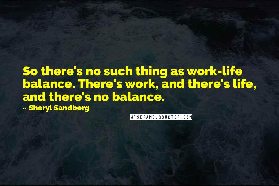 Sheryl Sandberg Quotes: So there's no such thing as work-life balance. There's work, and there's life, and there's no balance.