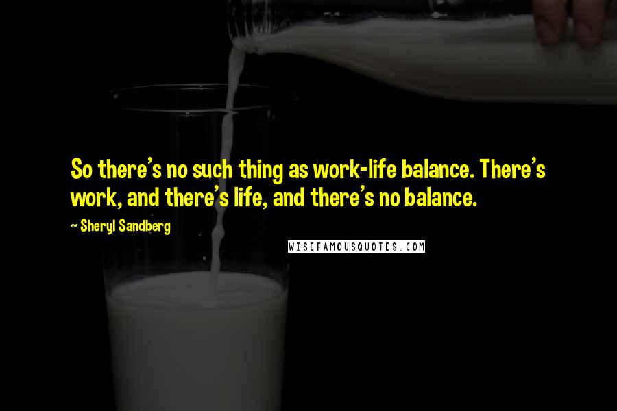 Sheryl Sandberg Quotes: So there's no such thing as work-life balance. There's work, and there's life, and there's no balance.