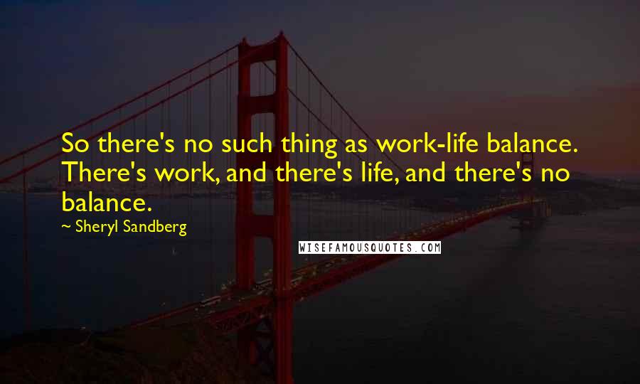 Sheryl Sandberg Quotes: So there's no such thing as work-life balance. There's work, and there's life, and there's no balance.