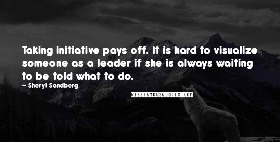 Sheryl Sandberg Quotes: Taking initiative pays off. It is hard to visualize someone as a leader if she is always waiting to be told what to do.