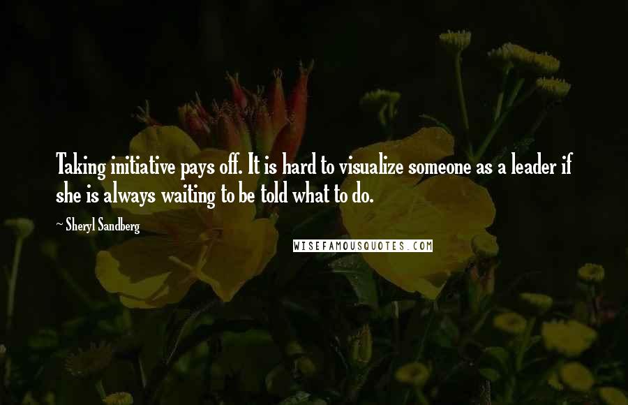 Sheryl Sandberg Quotes: Taking initiative pays off. It is hard to visualize someone as a leader if she is always waiting to be told what to do.