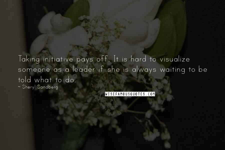 Sheryl Sandberg Quotes: Taking initiative pays off. It is hard to visualize someone as a leader if she is always waiting to be told what to do.