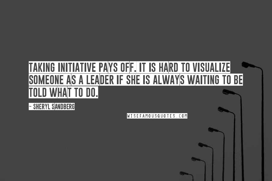 Sheryl Sandberg Quotes: Taking initiative pays off. It is hard to visualize someone as a leader if she is always waiting to be told what to do.