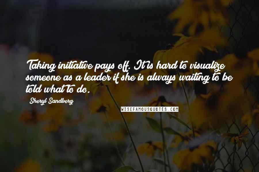 Sheryl Sandberg Quotes: Taking initiative pays off. It is hard to visualize someone as a leader if she is always waiting to be told what to do.