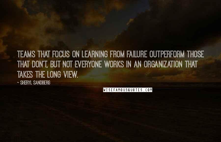 Sheryl Sandberg Quotes: Teams that focus on learning from failure outperform those that don't, but not everyone works in an organization that takes the long view.