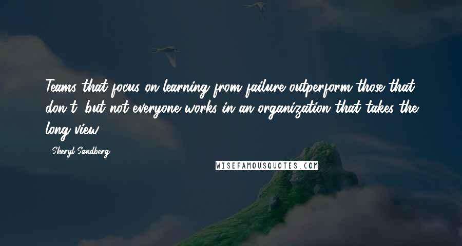 Sheryl Sandberg Quotes: Teams that focus on learning from failure outperform those that don't, but not everyone works in an organization that takes the long view.