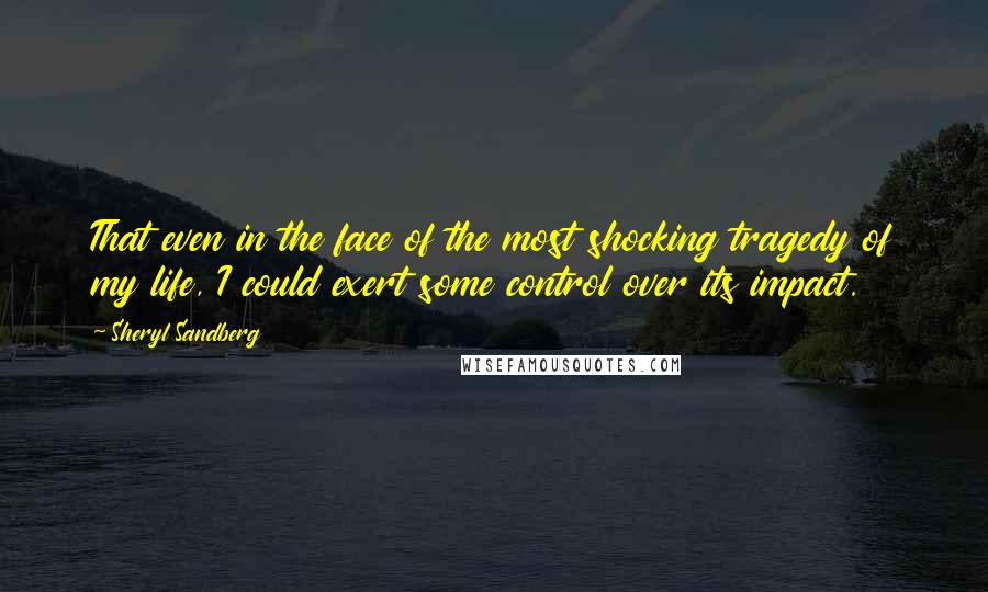 Sheryl Sandberg Quotes: That even in the face of the most shocking tragedy of my life, I could exert some control over its impact.