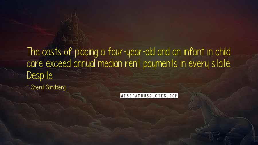 Sheryl Sandberg Quotes: The costs of placing a four-year-old and an infant in child care exceed annual median rent payments in every state. Despite