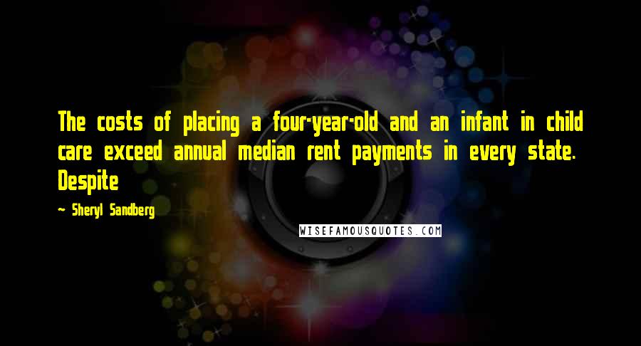 Sheryl Sandberg Quotes: The costs of placing a four-year-old and an infant in child care exceed annual median rent payments in every state. Despite