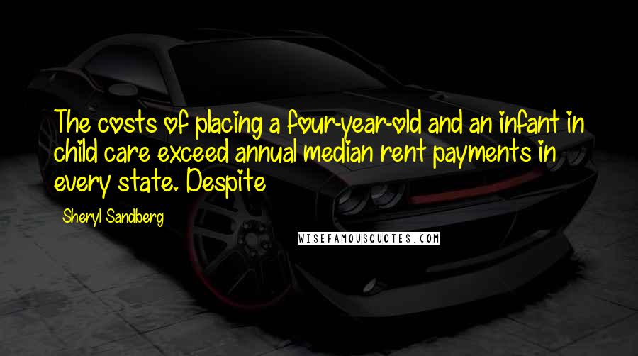 Sheryl Sandberg Quotes: The costs of placing a four-year-old and an infant in child care exceed annual median rent payments in every state. Despite