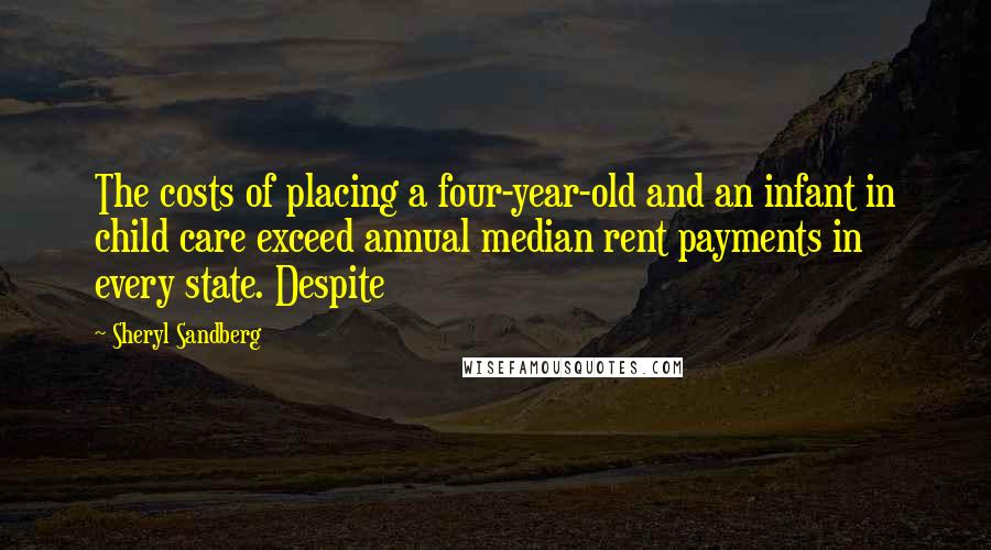 Sheryl Sandberg Quotes: The costs of placing a four-year-old and an infant in child care exceed annual median rent payments in every state. Despite