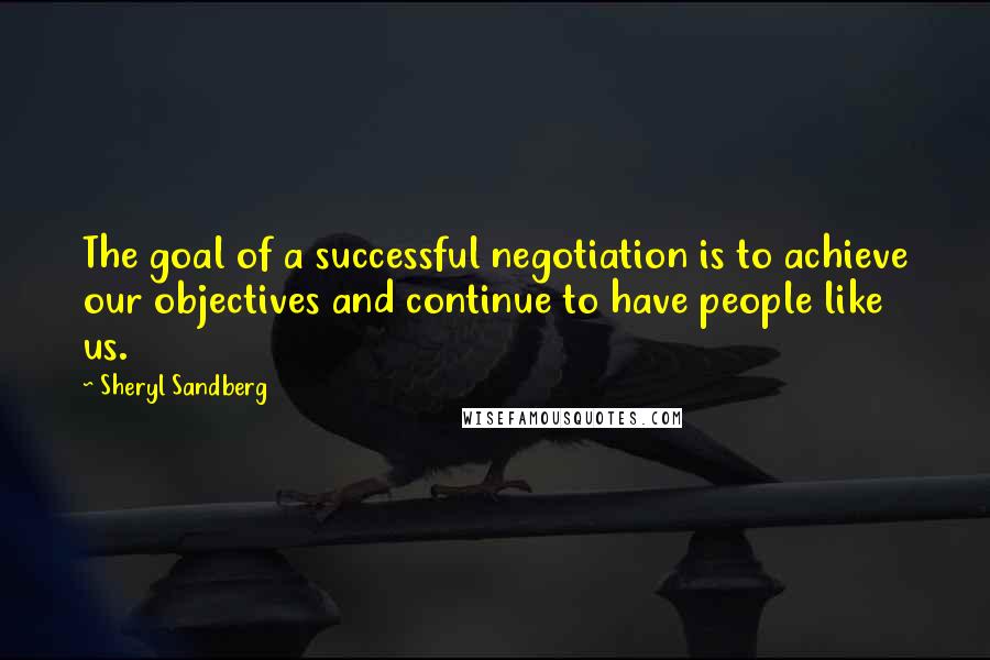 Sheryl Sandberg Quotes: The goal of a successful negotiation is to achieve our objectives and continue to have people like us.
