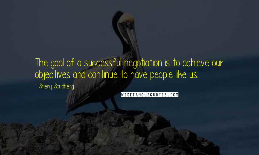 Sheryl Sandberg Quotes: The goal of a successful negotiation is to achieve our objectives and continue to have people like us.