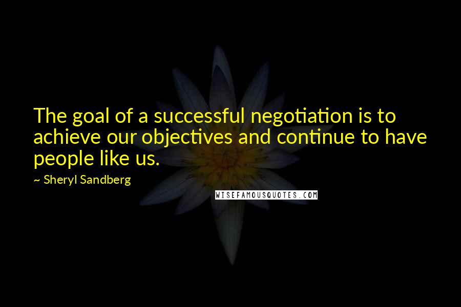 Sheryl Sandberg Quotes: The goal of a successful negotiation is to achieve our objectives and continue to have people like us.