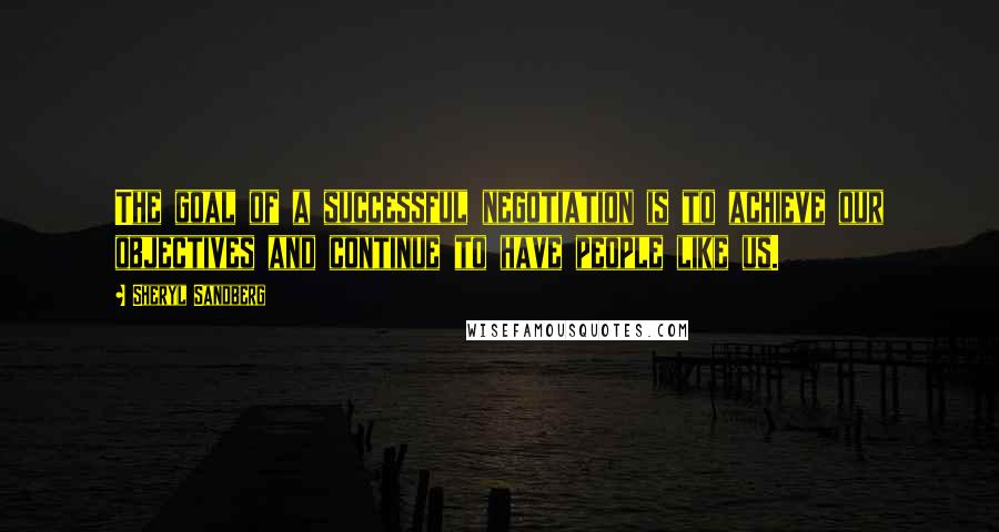 Sheryl Sandberg Quotes: The goal of a successful negotiation is to achieve our objectives and continue to have people like us.